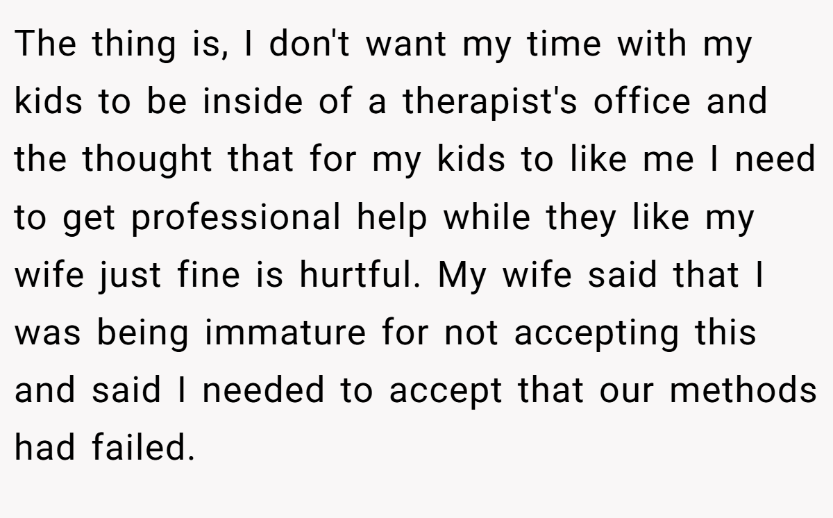 The thing is, I don't want my time with my kids to be inside of a therapist's office and the thought that for my kids to like me I need to get professional help while they like my wife just fine is hurtful. My wife said that I was being immature for not accepting this and said I needed to accept that our methods had failed.