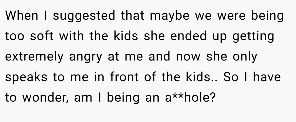 When I suggested that maybe we were being too soft with the kids she ended up getting extremely angry at me and now she only speaks to me in front of the kids.. So I have to wonder, am I being an a**hole?