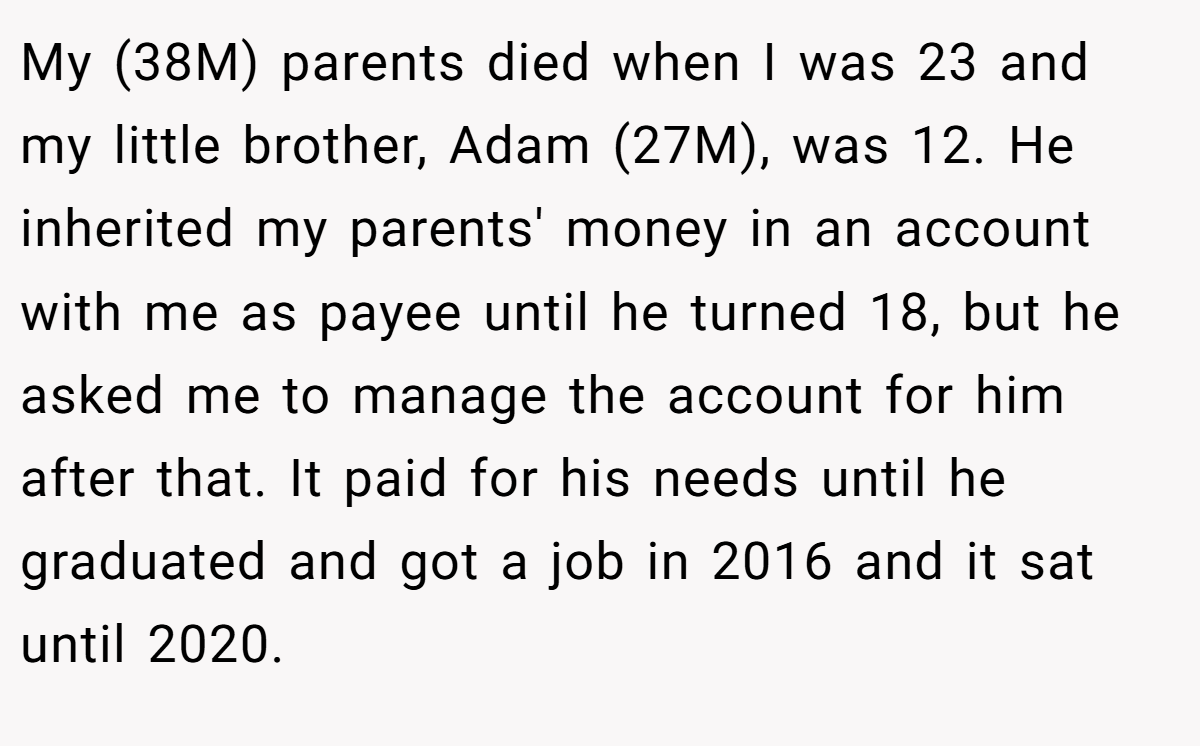 My (38M) parents died when I was 23 and my little brother, Adam (27M), was 12. He inherited my parents' money in an account with me as payee until he turned 18, but he asked me to manage the account for him after that. It paid for his needs until he graduated and got a job in 2016 and it sat until 2020.