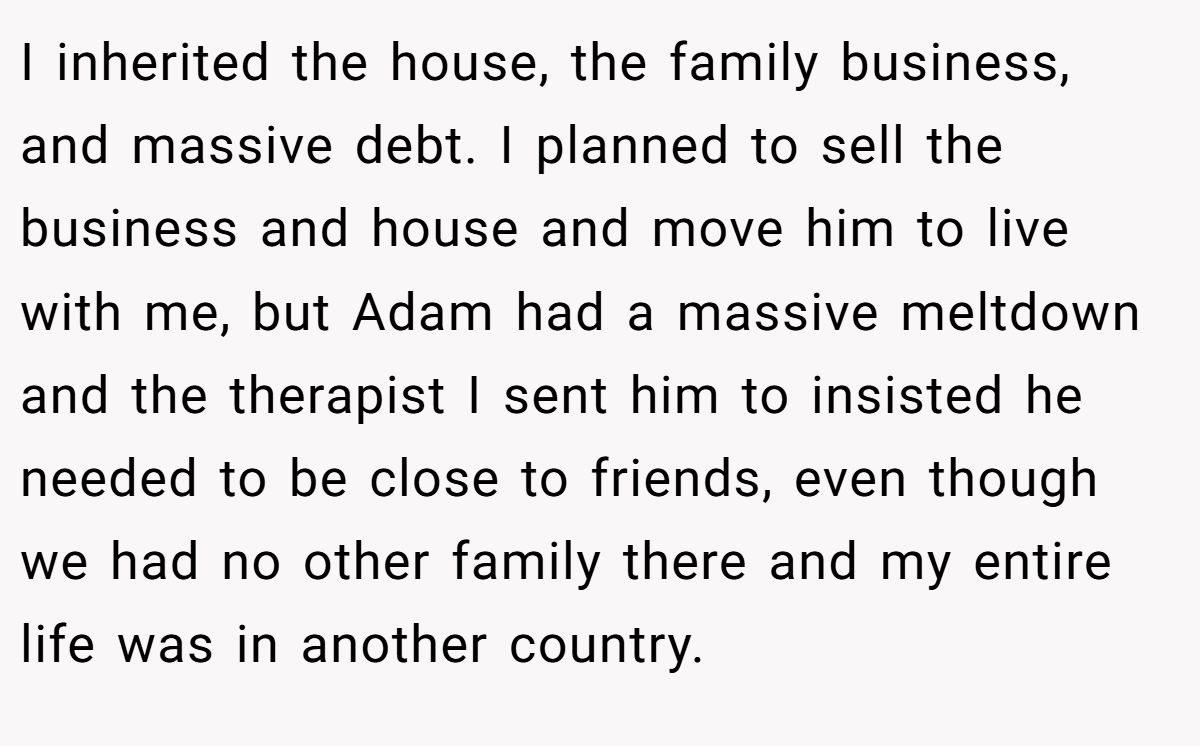 I inherited the house, the family business, and massive debt. I planned to sell the business and house and move him to live with me, but Adam had a massive meltdown and the therapist I sent him to insisted he needed to be close to friends, even though we had no other family there and my entire life was in another country.