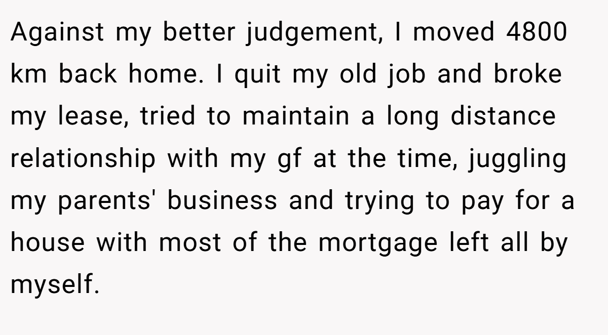 Against my better judgement, I moved 4800 km back home. I quit my old job and broke my lease, tried to maintain a long distance relationship with my gf at the time, juggling my parents' business and trying to pay for a house with most of the mortgage left all by myself.