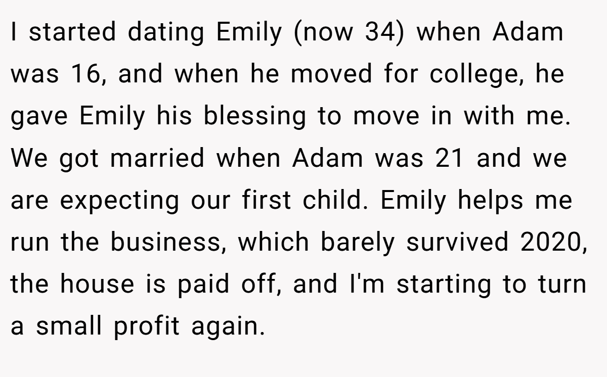 I started dating Emily (now 34) when Adam was 16, and when he moved for college, he gave Emily his blessing to move in with me. We got married when Adam was 21 and we are expecting our first child. Emily helps me run the business, which barely survived 2020, the house is paid off, and I'm starting to turn a small profit again.