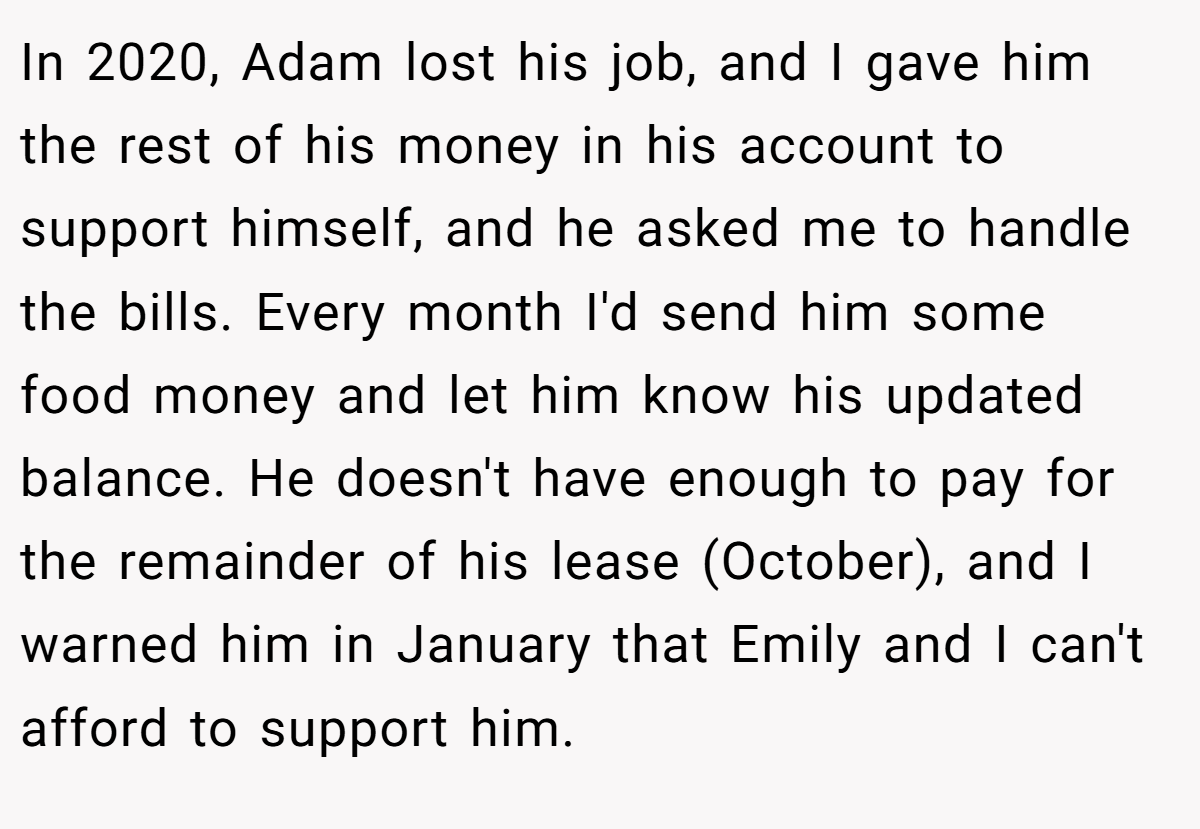 In 2020, Adam lost his job, and I gave him the rest of his money in his account to support himself, and he asked me to handle the bills. Every month I'd send him some food money and let him know his updated balance. He doesn't have enough to pay for the remainder of his lease (October), and I warned him in January that Emily and I can't afford to support him.