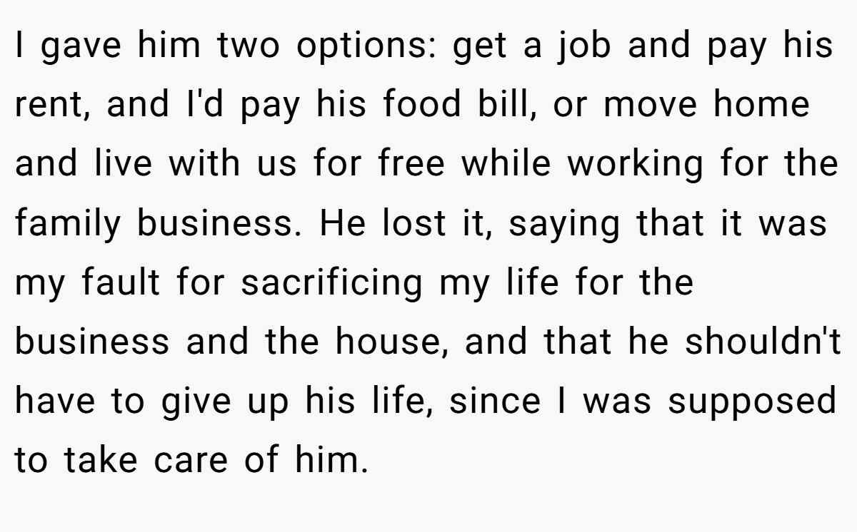 I gave him two options: get a job and pay his rent, and I'd pay his food bill, or move home and live with us for free while working for the family business. He lost it, saying that it was my fault for sacrificing my life for the business and the house, and that he shouldn't have to give up his life, since I was supposed to take care of him.