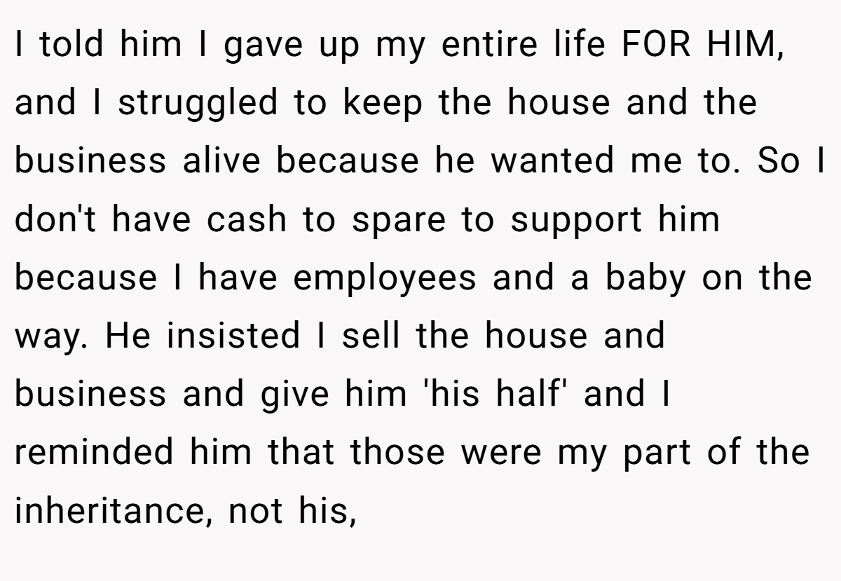I told him I gave up my entire life FOR HIM, and I struggled to keep the house and the business alive because he wanted me to. So I don't have cash to spare to support him because I have employees and a baby on the way. He insisted I sell the house and business and give him 'his half' and I reminded him that those were my part of the inheritance, not his,