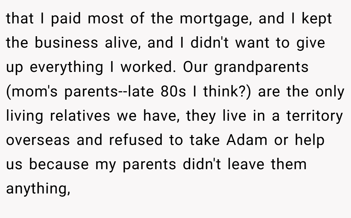 that I paid most of the mortgage, and I kept the business alive, and I didn't want to give up everything I worked. Our grandparents (mom's parents--late 80s I think?) are the only living relatives we have, they live in a territory overseas and refused to take Adam or help us because my parents didn't leave them anything,