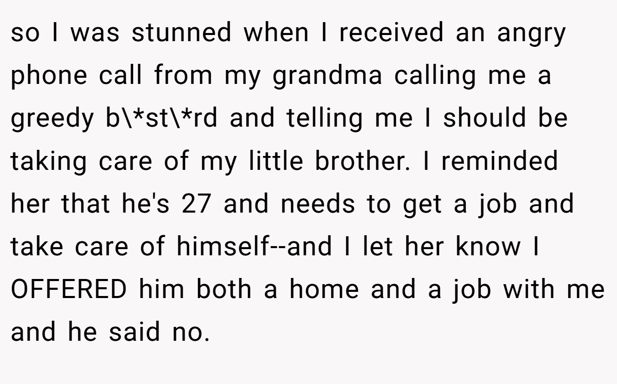 so I was stunned when I received an angry phone call from my grandma calling me a greedy b\*st\*rd and telling me I should be taking care of my little brother. I reminded her that he's 27 and needs to get a job and take care of himself--and I let her know I OFFERED him both a home and a job with me and he said no.