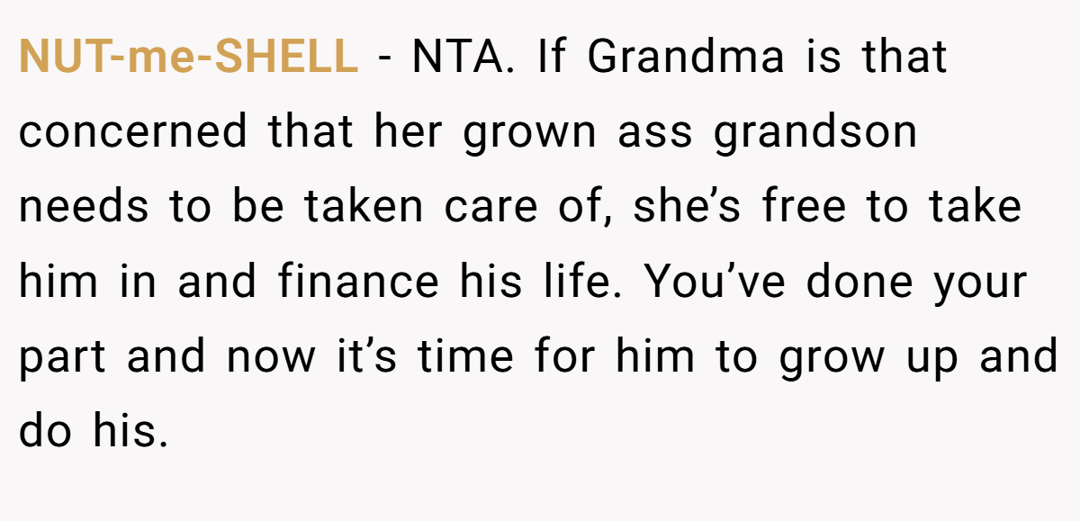 NUT-me-SHELL − NTA. If Grandma is that concerned that her grown ass grandson needs to be taken care of, she’s free to take him in and finance his life. You’ve done your part and now it’s time for him to grow up and do his.