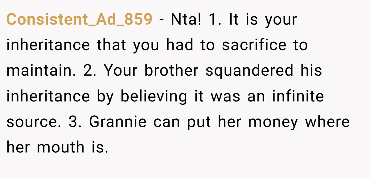 Consistent_Ad_859 − Nta! 1. It is your inheritance that you had to sacrifice to maintain. 2. Your brother squandered his inheritance by believing it was an infinite source. 3. Grannie can put her money where her mouth is.