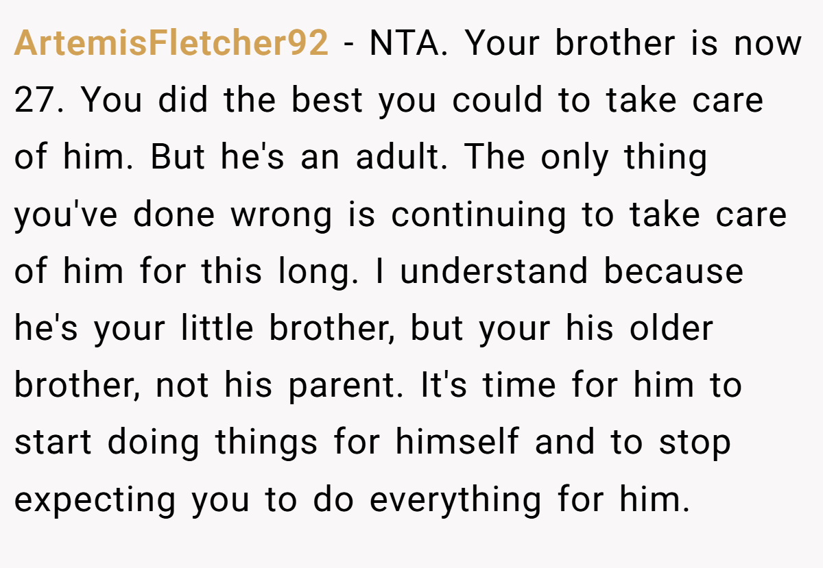 ArtemisFletcher92 − NTA. Your brother is now 27. You did the best you could to take care of him. But he's an adult. The only thing you've done wrong is continuing to take care of him for this long. I understand because he's your little brother, but your his older brother, not his parent. It's time for him to start doing things for himself and to stop expecting you to do everything for him.