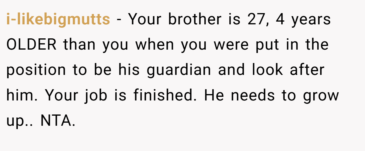 i-likebigmutts − Your brother is 27, 4 years OLDER than you when you were put in the position to be his guardian and look after him. Your job is finished. He needs to grow up.. NTA.