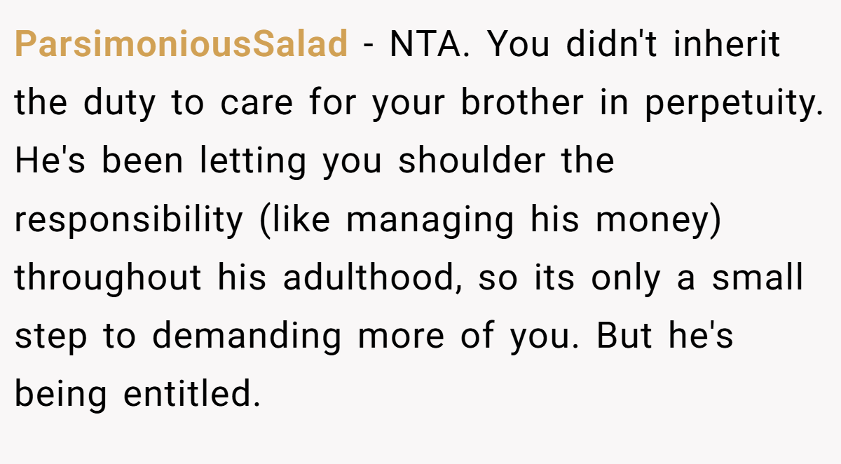 ParsimoniousSalad − NTA. You didn't inherit the duty to care for your brother in perpetuity. He's been letting you shoulder the responsibility (like managing his money) throughout his adulthood, so its only a small step to demanding more of you. But he's being entitled.