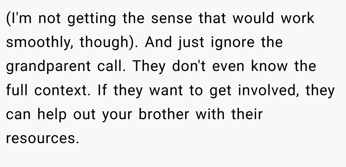 (I'm not getting the sense that would work smoothly, though). And just ignore the grandparent call. They don't even know the full context. If they want to get involved, they can help out your brother with their resources.