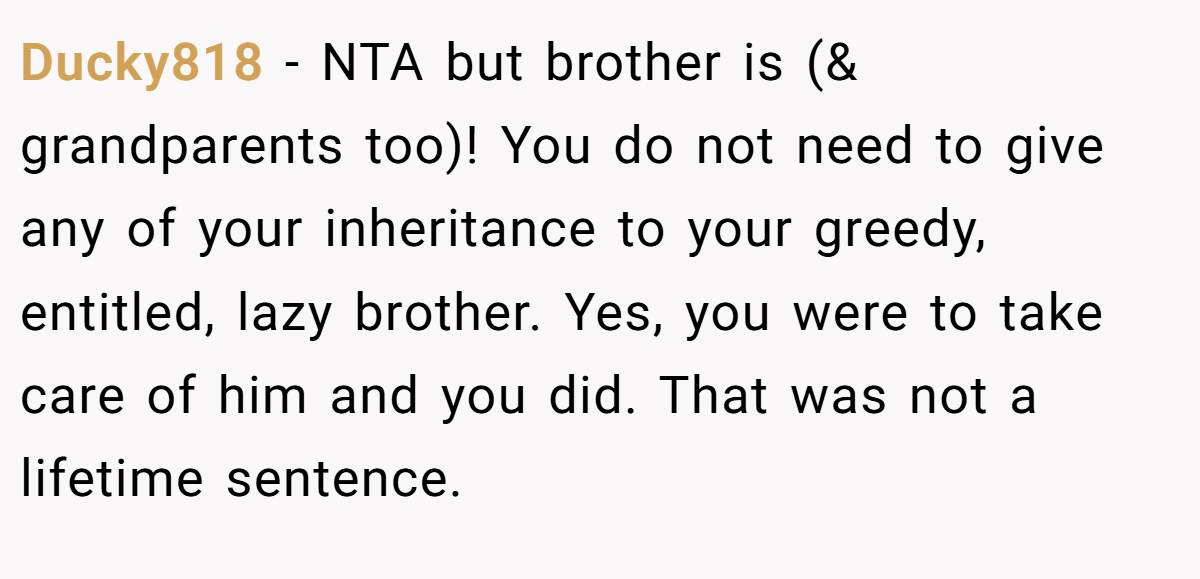 Ducky818 − NTA but brother is (& grandparents too)! You do not need to give any of your inheritance to your greedy, entitled, lazy brother. Yes, you were to take care of him and you did. That was not a lifetime sentence.