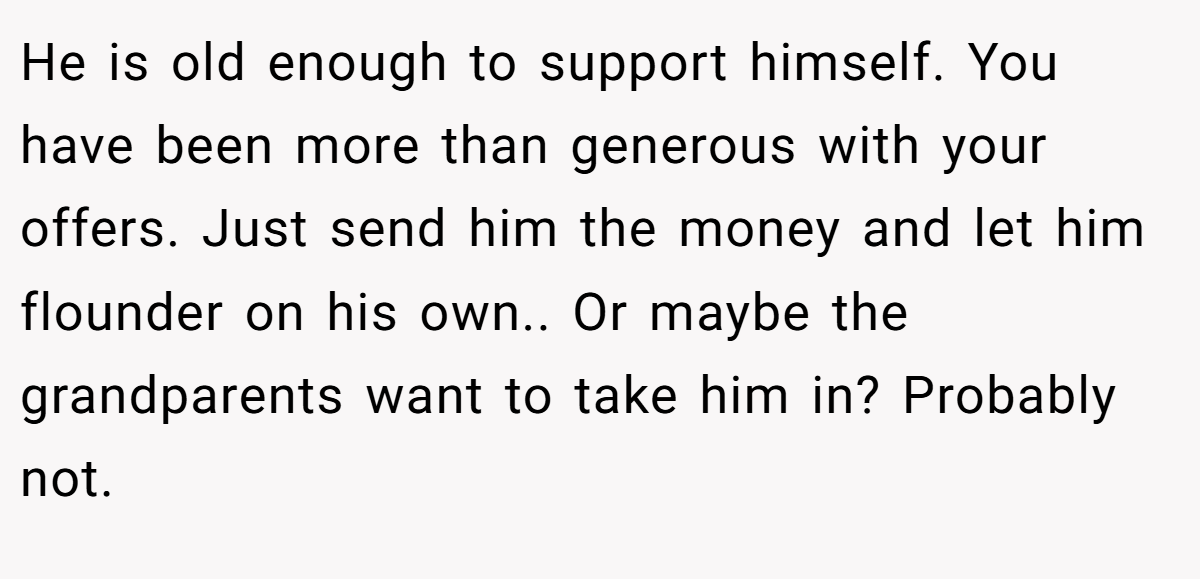 He is old enough to support himself. You have been more than generous with your offers. Just send him the money and let him flounder on his own.. Or maybe the grandparents want to take him in? Probably not.