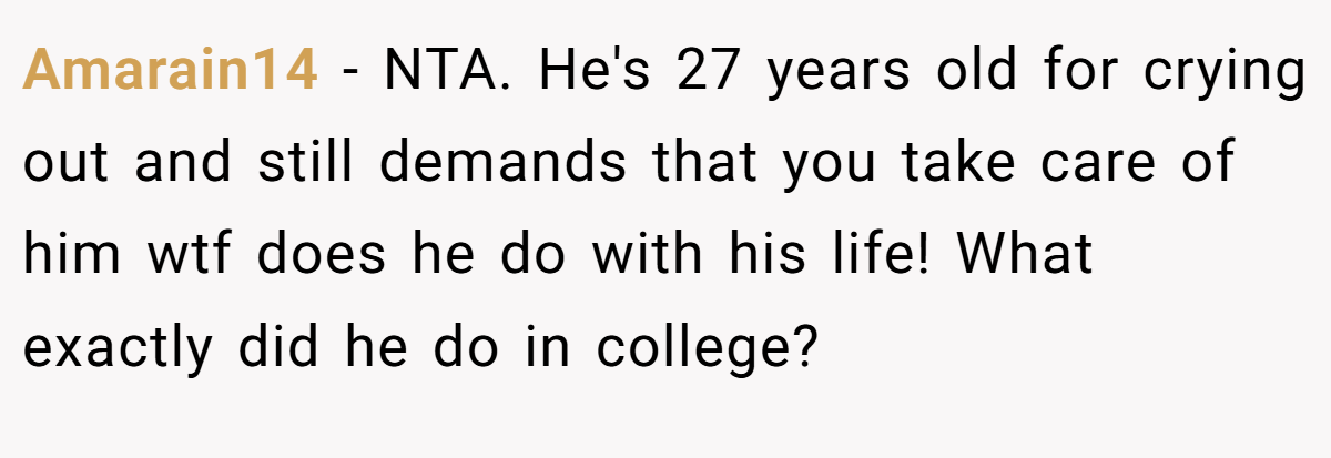 Amarain14 − NTA. He's 27 years old for crying out and still demands that you take care of him wtf does he do with his life! What exactly did he do in college?
