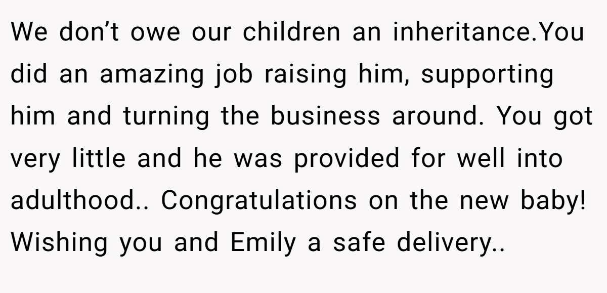 We don’t owe our children an inheritance.You did an amazing job raising him, supporting him and turning the business around. You got very little and he was provided for well into adulthood.. Congratulations on the new baby! Wishing you and Emily a safe delivery..