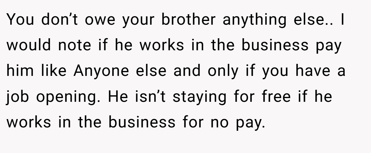 You don’t owe your brother anything else.. I would note if he works in the business pay him like Anyone else and only if you have a job opening. He isn’t staying for free if he works in the business for no pay.