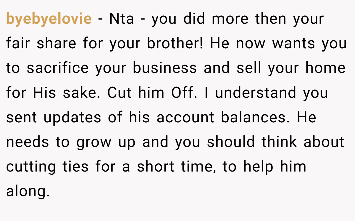 byebyelovie − Nta - you did more then your fair share for your brother! He now wants you to sacrifice your business and sell your home for His sake. Cut him Off. I understand you sent updates of his account balances. He needs to grow up and you should think about cutting ties for a short time, to help him along.
