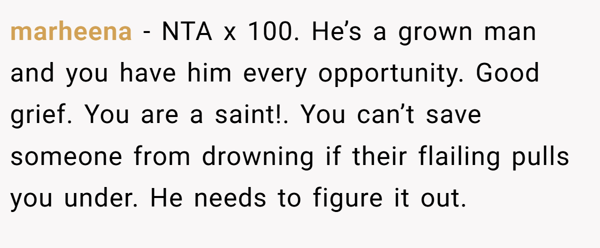 marheena − NTA x 100. He’s a grown man and you have him every opportunity. Good grief. You are a saint!. You can’t save someone from drowning if their flailing pulls you under. He needs to figure it out.