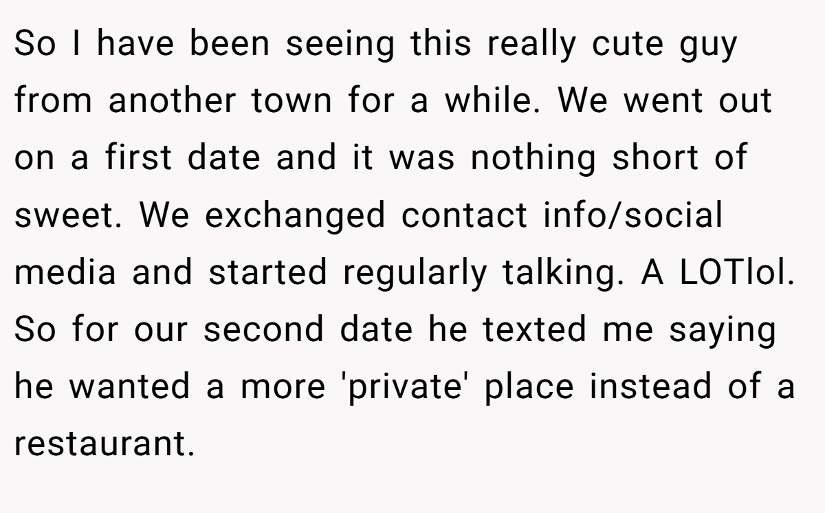 So I have been seeing this really cute guy from another town for a while. We went out on a first date and it was nothing short of sweet. We exchanged contact info/social media and started regularly talking. A LOTlol. So for our second date he texted me saying he wanted a more 'private' place instead of a restaurant.