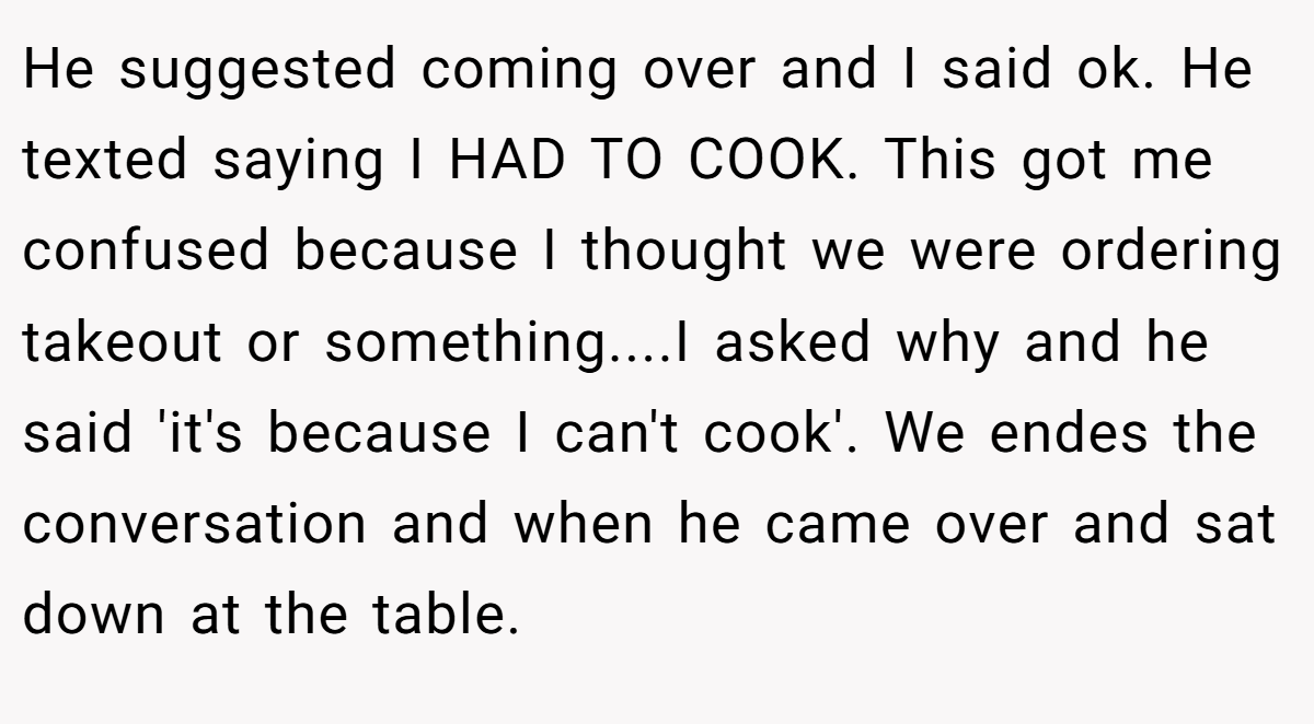 He suggested coming over and I said ok. He texted saying I HAD TO COOK. This got me confused because I thought we were ordering takeout or something....I asked why and he said 'it's because I can't cook'. We endes the conversation and when he came over and sat down at the table.