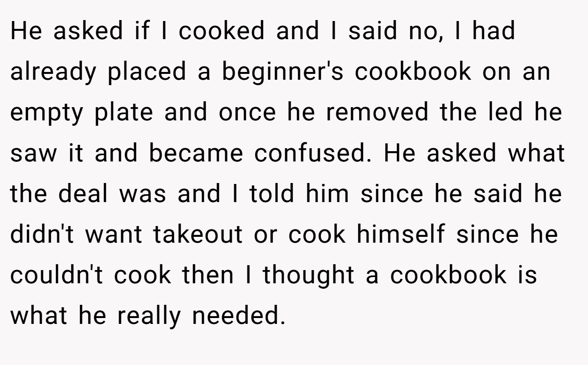 He asked if I cooked and I said no, I had already placed a beginner's cookbook on an empty plate and once he removed the led he saw it and became confused. He asked what the deal was and I told him since he said he didn't want takeout or cook himself since he couldn't cook then I thought a cookbook is what he really needed.