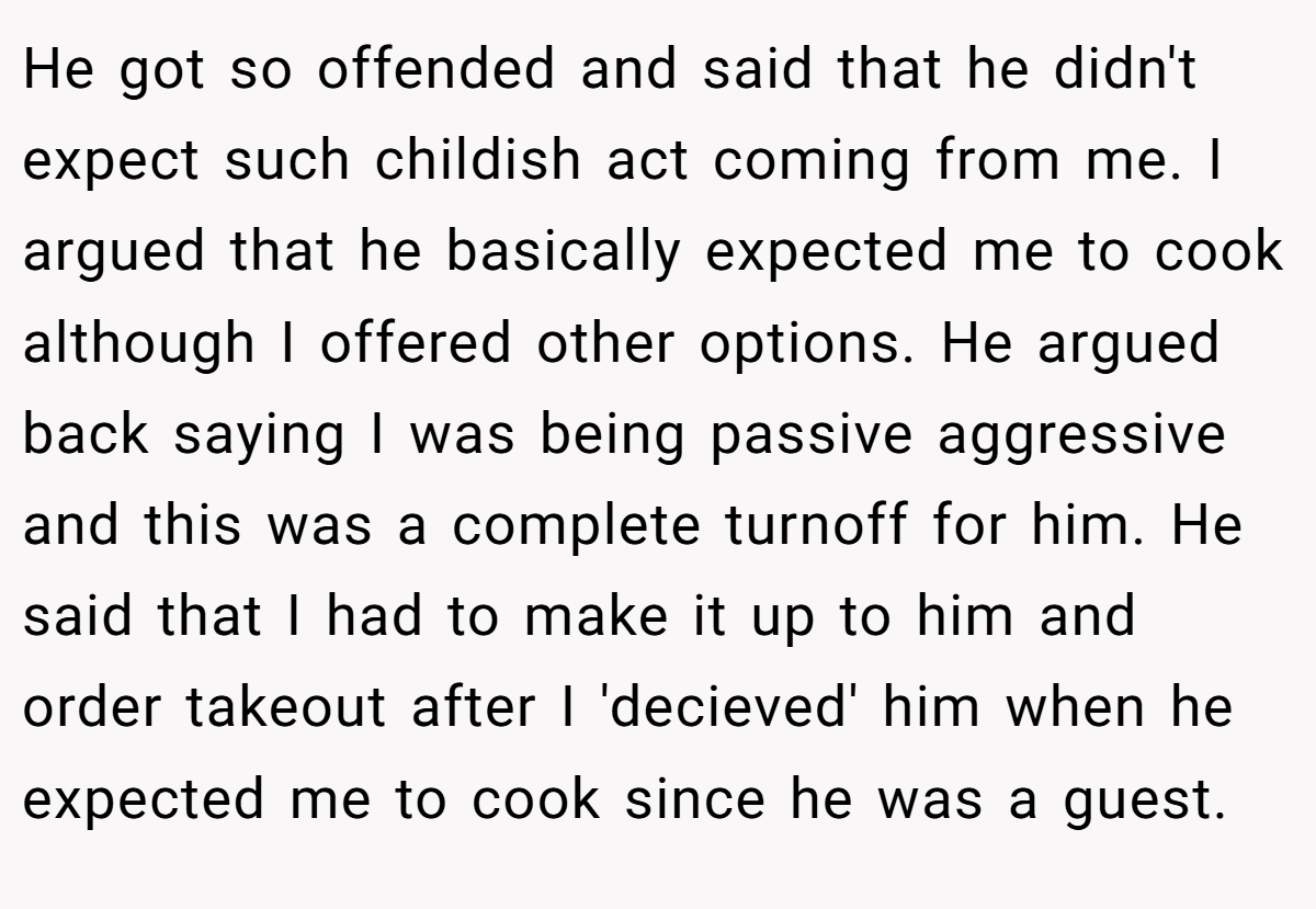 He got so offended and said that he didn't expect such childish act coming from me. I argued that he basically expected me to cook although I offered other options. He argued back saying I was being passive aggressive and this was a complete turnoff for him. He said that I had to make it up to him and order takeout after I 'decieved' him when he expected me to cook since he was a guest.