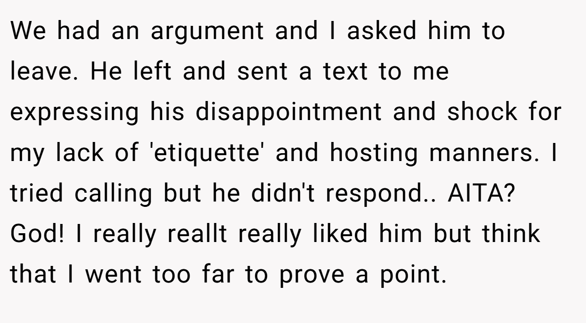We had an argument and I asked him to leave. He left and sent a text to me expressing his disappointment and shock for my lack of 'etiquette' and hosting manners. I tried calling but he didn't respond.. AITA? God! I really reallt really liked him but think that I went too far to prove a point.