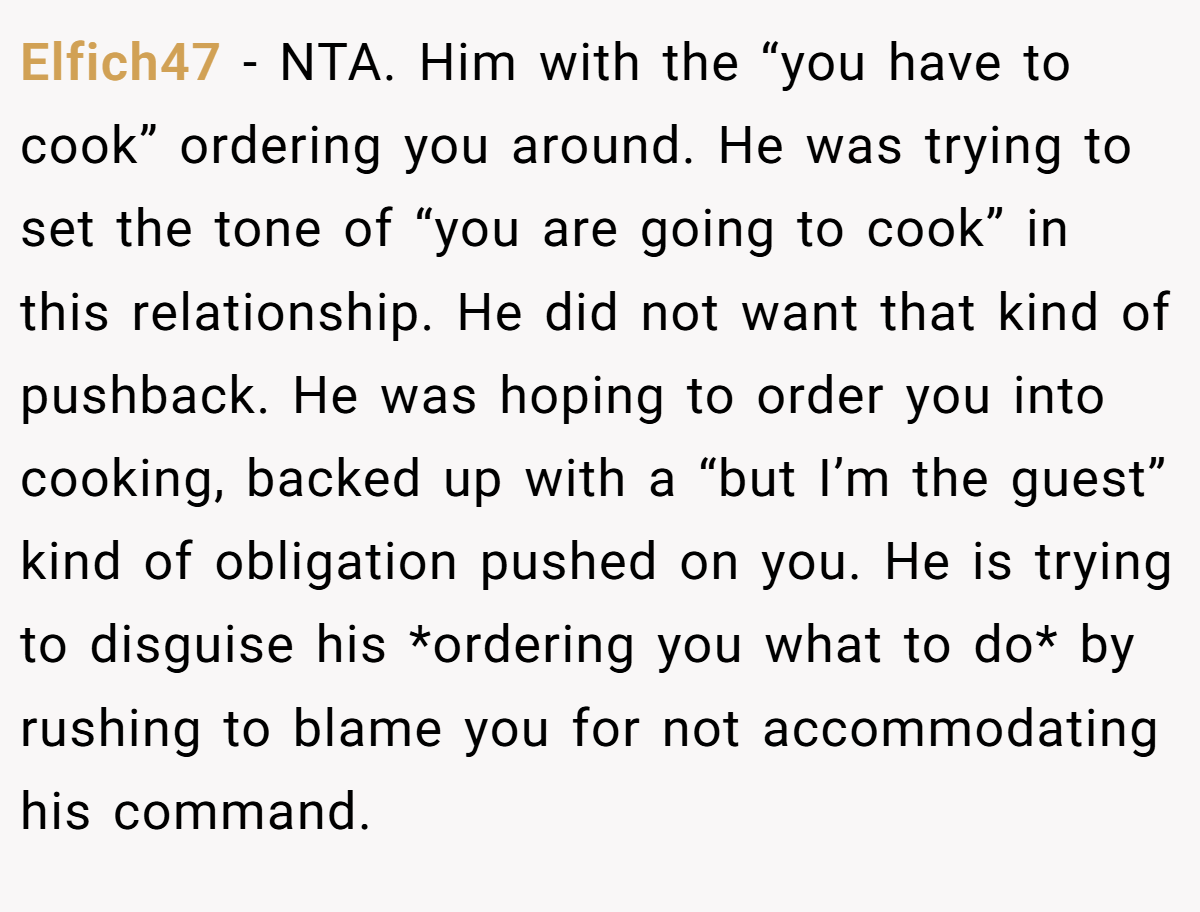 Elfich47 − NTA. Him with the “you have to cook” ordering you around. He was trying to set the tone of “you are going to cook” in this relationship. He did not want that kind of pushback. He was hoping to order you into cooking, backed up with a “but I’m the guest” kind of obligation pushed on you. He is trying to disguise his *ordering you what to do* by rushing to blame you for not accommodating his command.