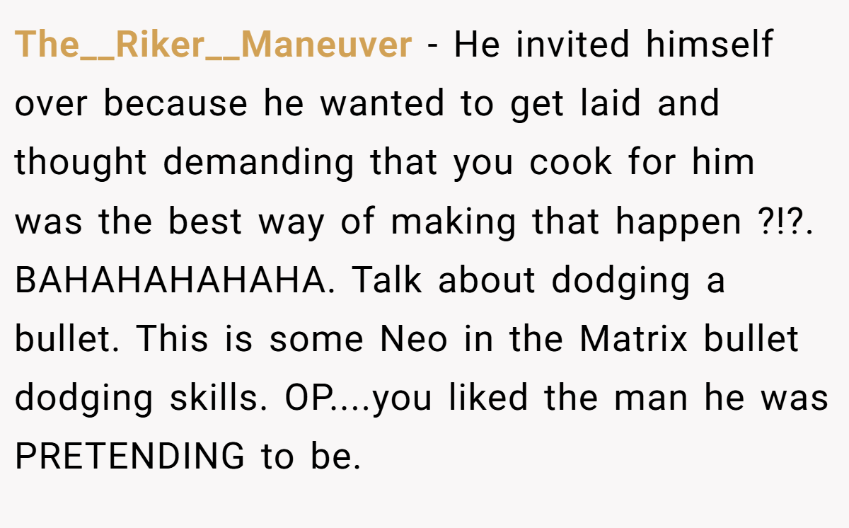 The__Riker__Maneuver − He invited himself over because he wanted to get laid and thought demanding that you cook for him was the best way of making that happen ?!?. BAHAHAHAHAHA. Talk about dodging a bullet. This is some Neo in the Matrix bullet dodging skills. OP....you liked the man he was PRETENDING to be.