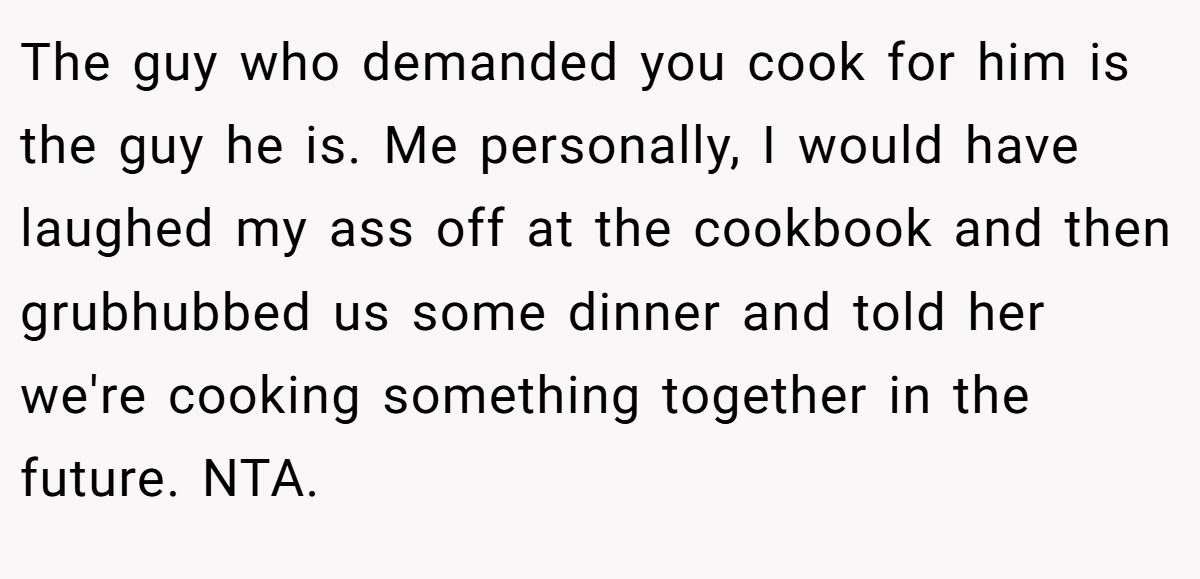 The guy who demanded you cook for him is the guy he is. Me personally, I would have laughed my ass off at the cookbook and then grubhubbed us some dinner and told her we're cooking something together in the future. NTA.