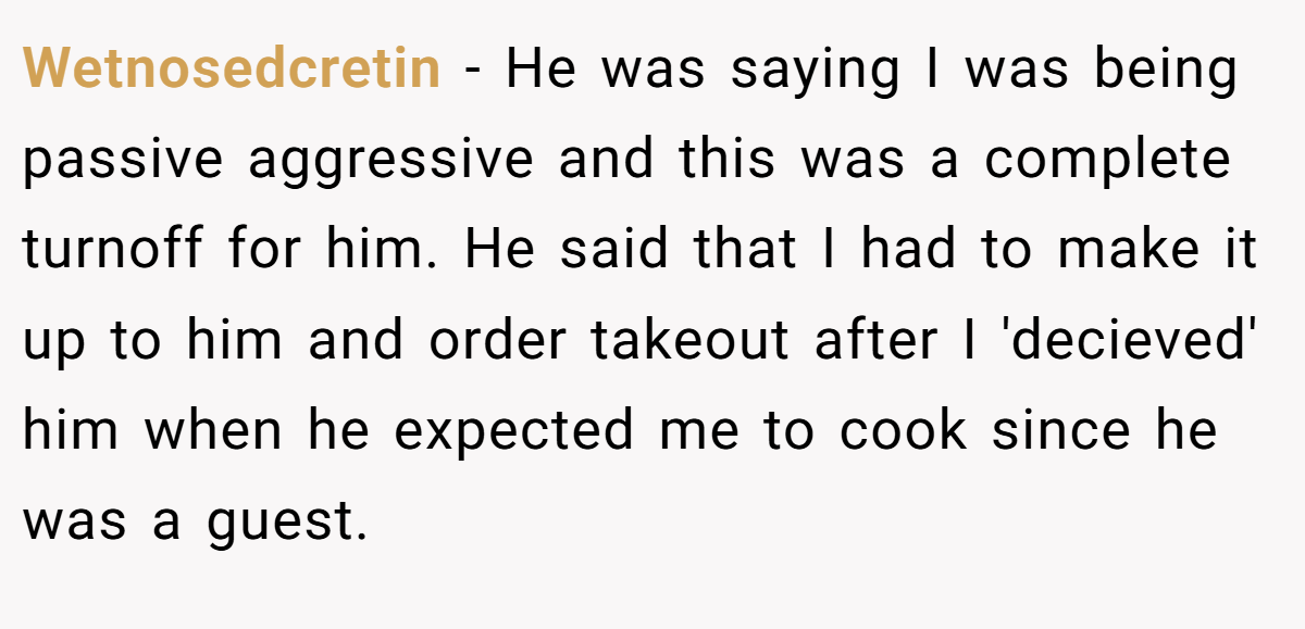 Wetnosedcretin − He was saying I was being passive aggressive and this was a complete turnoff for him. He said that I had to make it up to him and order takeout after I 'decieved' him when he expected me to cook since he was a guest.