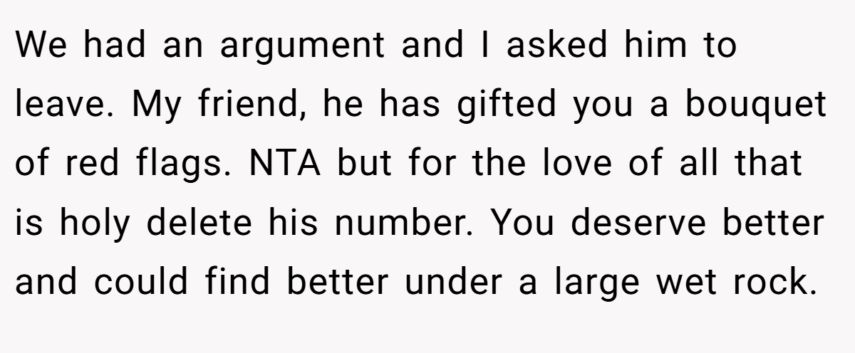 We had an argument and I asked him to leave. My friend, he has gifted you a bouquet of red flags. NTA but for the love of all that is holy delete his number. You deserve better and could find better under a large wet rock.