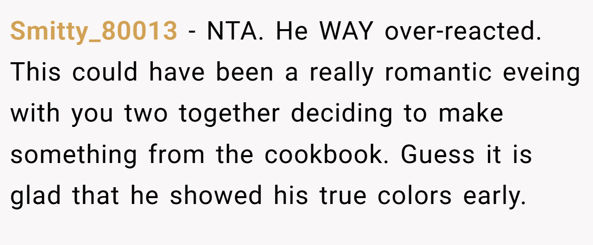 Smitty_80013 − NTA. He WAY over-reacted. This could have been a really romantic eveing with you two together deciding to make something from the cookbook. Guess it is glad that he showed his true colors early.