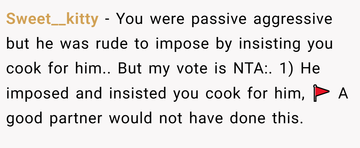 Sweet__kitty − You were passive aggressive but he was rude to impose by insisting you cook for him.. But my vote is NTA:. 1) He imposed and insisted you cook for him, 🚩 A good partner would not have done this.