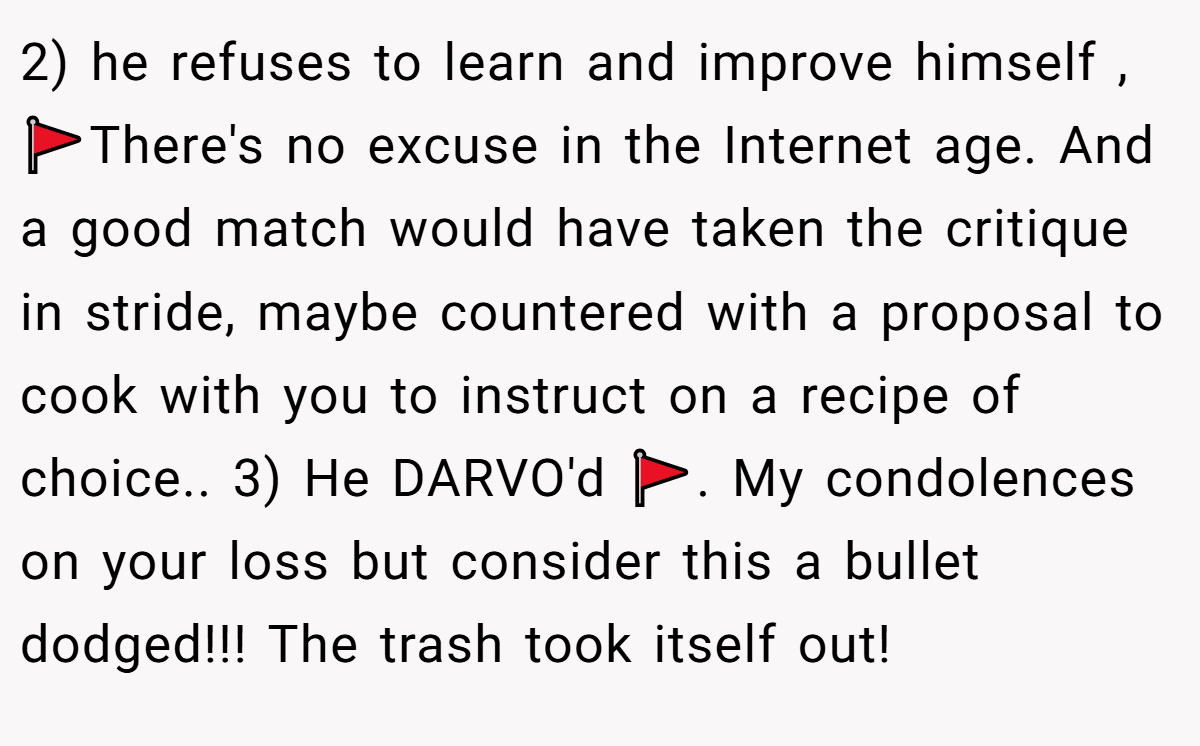 2) he refuses to learn and improve himself , 🚩There's no excuse in the Internet age. And a good match would have taken the critique in stride, maybe countered with a proposal to cook with you to instruct on a recipe of choice.. 3) He DARVO'd 🚩. My condolences on your loss but consider this a bullet dodged!!! The trash took itself out!