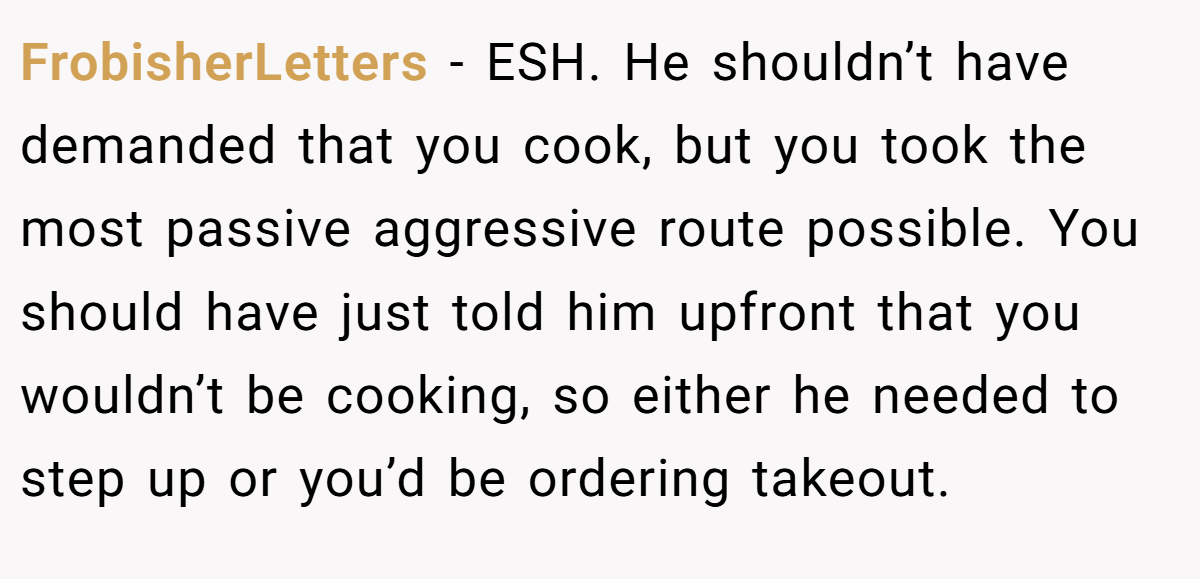 FrobisherLetters − ESH. He shouldn’t have demanded that you cook, but you took the most passive aggressive route possible. You should have just told him upfront that you wouldn’t be cooking, so either he needed to step up or you’d be ordering takeout.