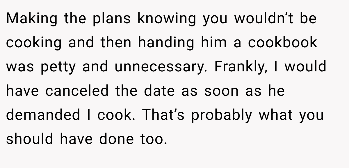 Making the plans knowing you wouldn’t be cooking and then handing him a cookbook was petty and unnecessary. Frankly, I would have canceled the date as soon as he demanded I cook. That’s probably what you should have done too.