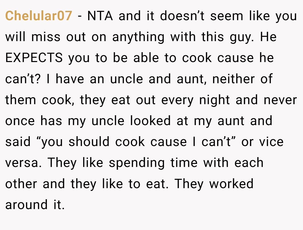 Chelular07 − NTA and it doesn’t seem like you will miss out on anything with this guy. He EXPECTS you to be able to cook cause he can’t? I have an uncle and aunt, neither of them cook, they eat out every night and never once has my uncle looked at my aunt and said “you should cook cause I can’t” or vice versa. They like spending time with each other and they like to eat. They worked around it.
