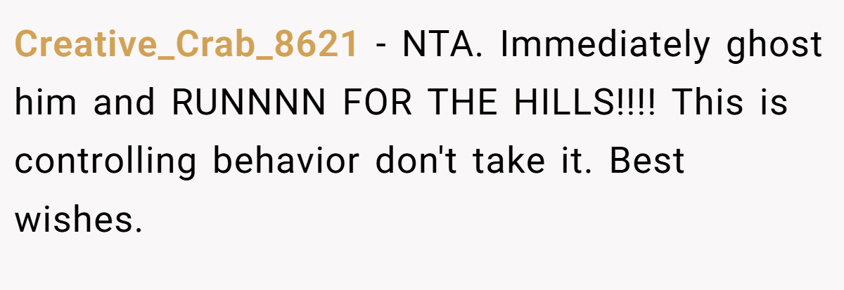 Creative_Crab_8621 − NTA. Immediately ghost him and RUNNNN FOR THE HILLS!!!! This is controlling behavior don't take it. Best wishes.