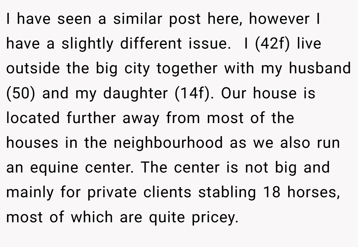 I have seen a similar post here, however I have a slightly different issue.  I (42f) live outside the big city together with my husband (50) and my daughter (14f). Our house is located further away from most of the houses in the neighbourhood as we also run an equine center. The center is not big and mainly for private clients stabling 18 horses, most of which are quite pricey.