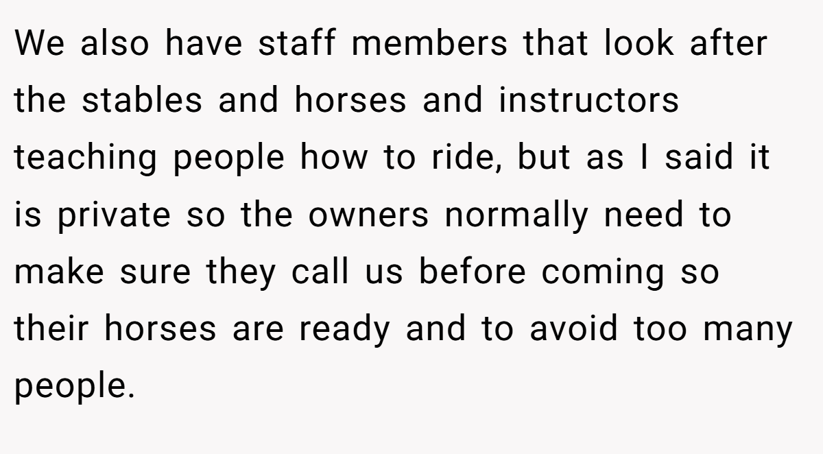 We also have staff members that look after the stables and horses and instructors teaching people how to ride, but as I said it is private so the owners normally need to make sure they call us before coming so their horses are ready and to avoid too many people.