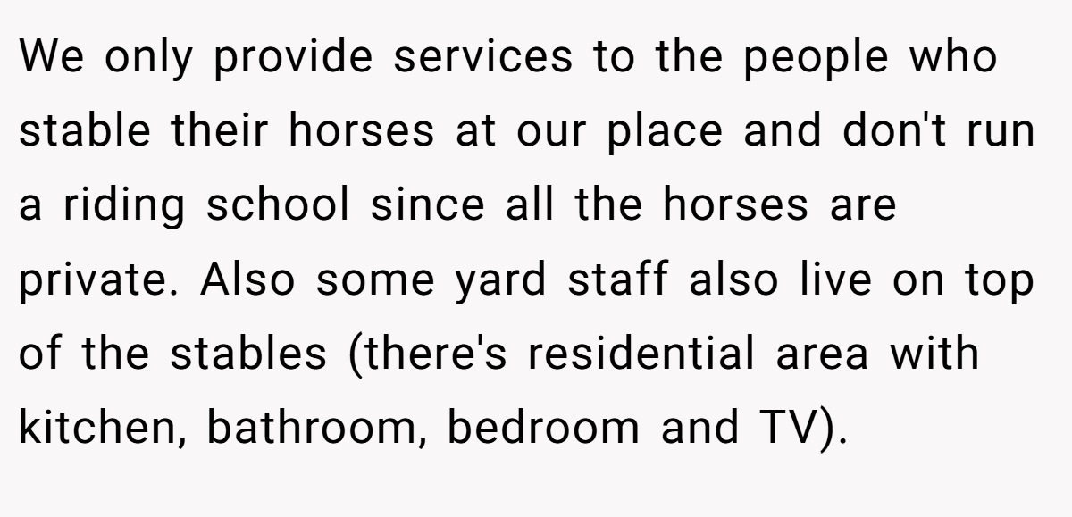 We only provide services to the people who stable their horses at our place and don't run a riding school since all the horses are private. Also some yard staff also live on top of the stables (there's residential area with kitchen, bathroom, bedroom and TV).