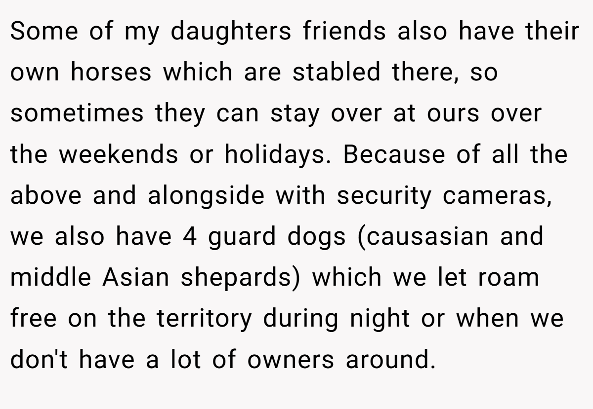 Some of my daughters friends also have their own horses which are stabled there, so sometimes they can stay over at ours over the weekends or holidays. Because of all the above and alongside with security cameras, we also have 4 guard dogs (causasian and middle Asian shepards) which we let roam free on the territory during night or when we don't have a lot of owners around.