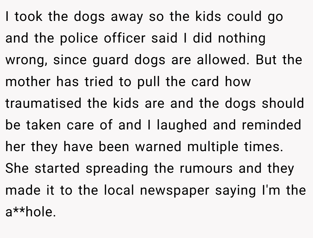I took the dogs away so the kids could go and the police officer said I did nothing wrong, since guard dogs are allowed. But the mother has tried to pull the card how traumatised the kids are and the dogs should be taken care of and I laughed and reminded her they have been warned multiple times. She started spreading the rumours and they made it to the local newspaper saying I'm the a**hole.