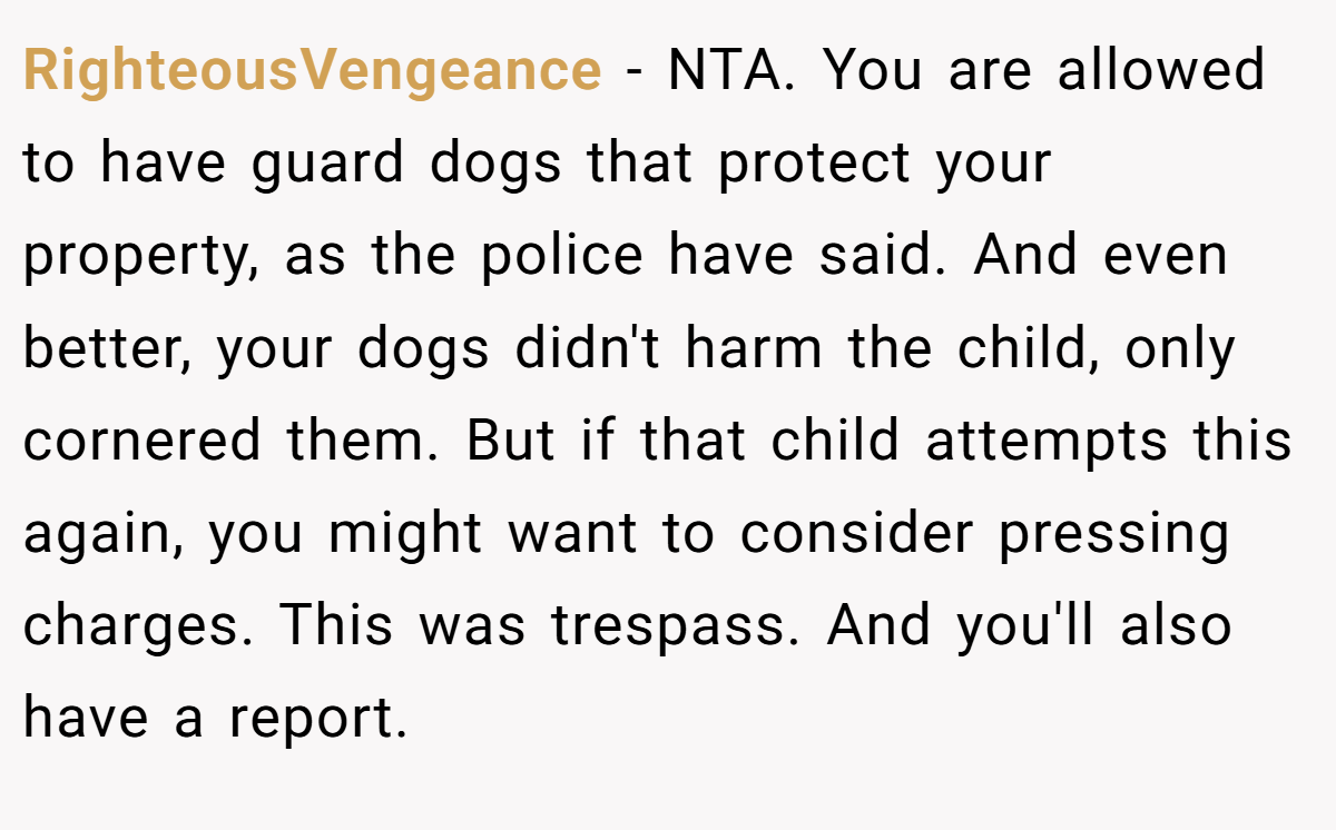 RighteousVengeance − NTA. You are allowed to have guard dogs that protect your property, as the police have said. And even better, your dogs didn't harm the child, only cornered them. But if that child attempts this again, you might want to consider pressing charges. This was trespass. And you'll also have a report.