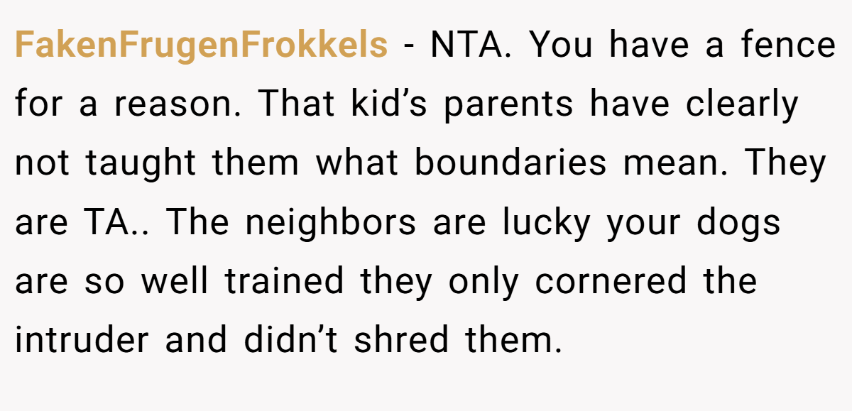 FakenFrugenFrokkels − NTA. You have a fence for a reason. That kid’s parents have clearly not taught them what boundaries mean. They are TA.. The neighbors are lucky your dogs are so well trained they only cornered the intruder and didn’t shred them.