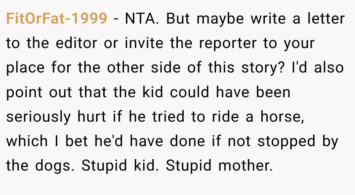 FitOrFat-1999 − NTA. But maybe write a letter to the editor or invite the reporter to your place for the other side of this story? I'd also point out that the kid could have been seriously hurt if he tried to ride a horse, which I bet he'd have done if not stopped by the dogs. Stupid kid. Stupid mother.