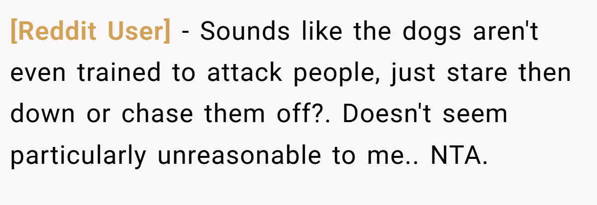 [Reddit User] − Sounds like the dogs aren't even trained to attack people, just stare then down or chase them off?. Doesn't seem particularly unreasonable to me.. NTA.